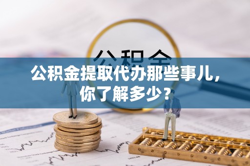 开鲁公积金提取代办那些事儿，你了解多少？