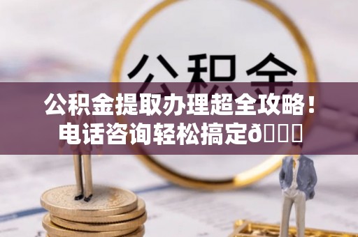 开鲁公积金提取办理超全攻略！电话咨询轻松搞定😎