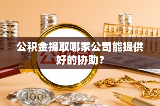 开鲁公积金提取哪家公司能提供好的协助？